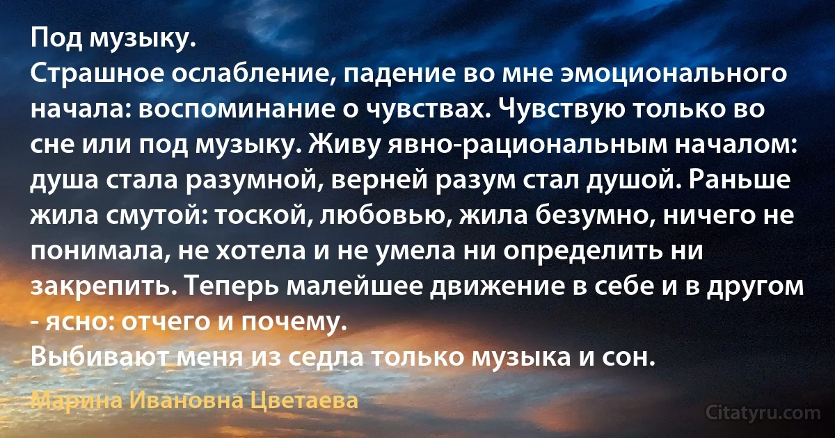 Под музыку.
Страшное ослабление, падение во мне эмоционального начала: воспоминание о чувствах. Чувствую только во сне или под музыку. Живу явно-рациональным началом: душа стала разумной, верней разум стал душой. Раньше жила смутой: тоской, любовью, жила безумно, ничего не понимала, не хотела и не умела ни определить ни закрепить. Теперь малейшее движение в себе и в другом - ясно: отчего и почему.
Выбивают меня из седла только музыка и сон. (Марина Ивановна Цветаева)