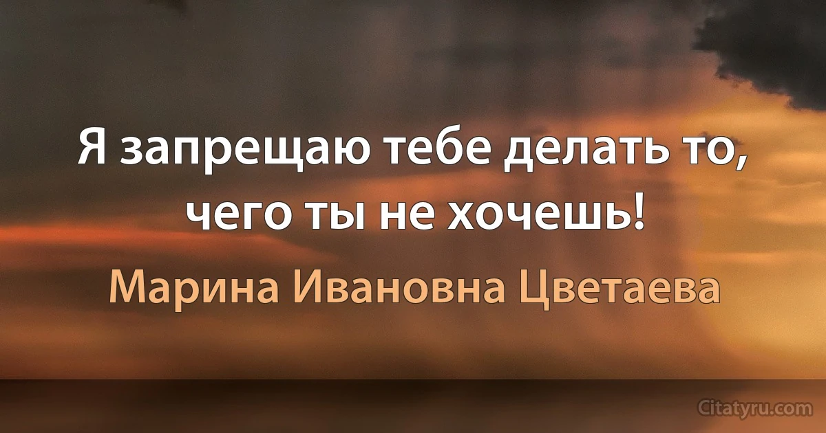 Я запрещаю тебе делать то, чего ты не хочешь! (Марина Ивановна Цветаева)