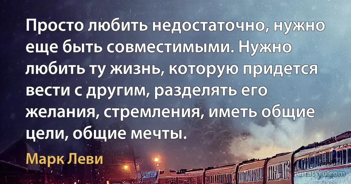 Просто любить недостаточно, нужно еще быть совместимыми. Нужно любить ту жизнь, которую придется вести с другим, разделять его желания, стремления, иметь общие цели, общие мечты. (Марк Леви)