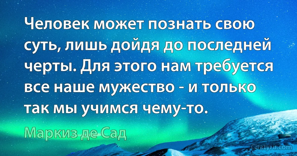 Человек может познать свою суть, лишь дойдя до последней черты. Для этого нам требуется все наше мужество - и только так мы учимся чему-то. (Маркиз де Сад)