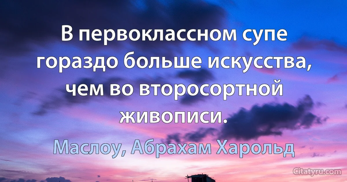 В первоклассном супе гораздо больше искусства, чем во второсортной живописи. (Маслоу, Абрахам Харольд)