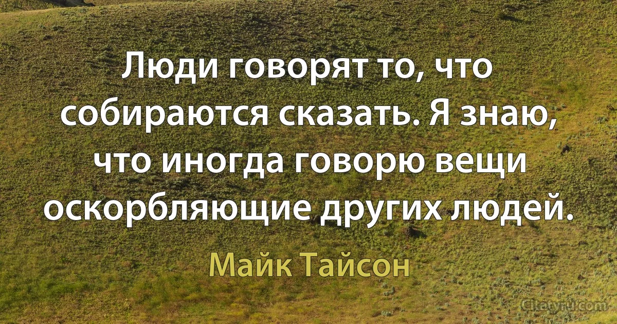 Люди говорят то, что собираются сказать. Я знаю, что иногда говорю вещи оскорбляющие других людей. (Майк Тайсон)