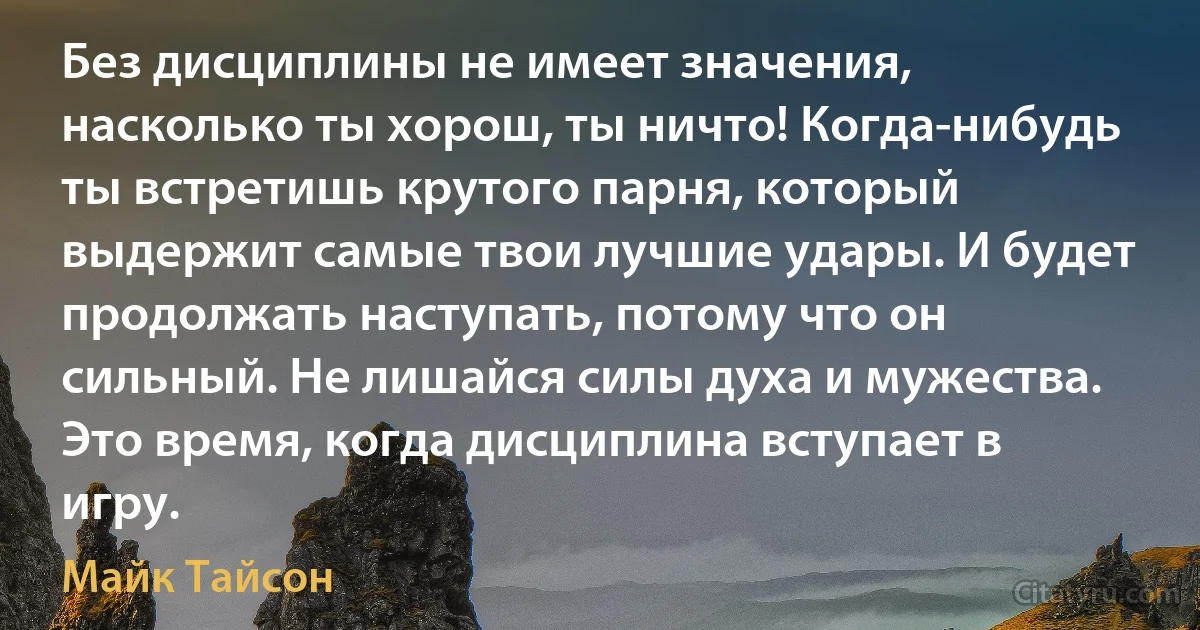 Без дисциплины не имеет значения, насколько ты хорош, ты ничто! Когда-нибудь ты встретишь крутого парня, который выдержит самые твои лучшие удары. И будет продолжать наступать, потому что он сильный. Не лишайся силы духа и мужества. Это время, когда дисциплина вступает в игру. (Майк Тайсон)