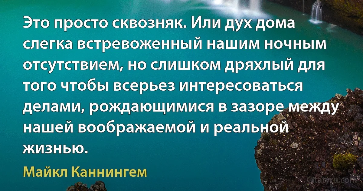 Это просто сквозняк. Или дух дома слегка встревоженный нашим ночным отсутствием, но слишком дряхлый для того чтобы всерьез интересоваться делами, рождающимися в зазоре между нашей воображаемой и реальной жизнью. (Майкл Каннингем)