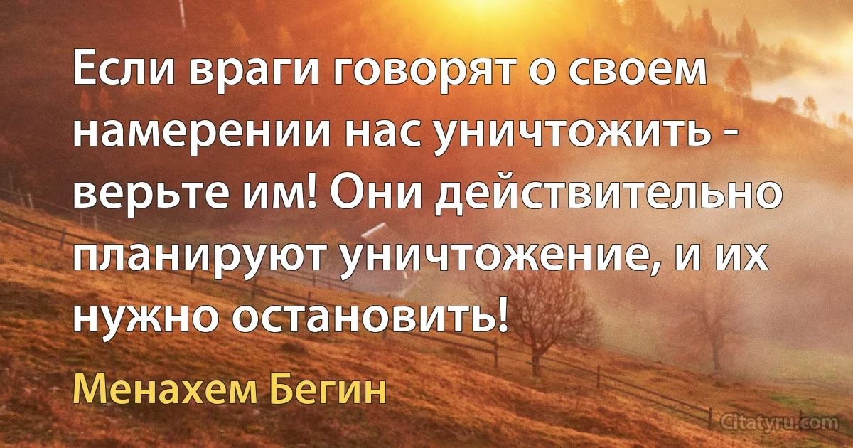 Если враги говорят о своем намерении нас уничтожить - верьте им! Они действительно планируют уничтожение, и их нужно остановить! (Менахем Бегин)