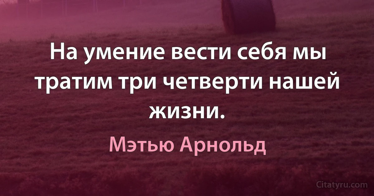 На умение вести себя мы тратим три четверти нашей жизни. (Мэтью Арнольд)