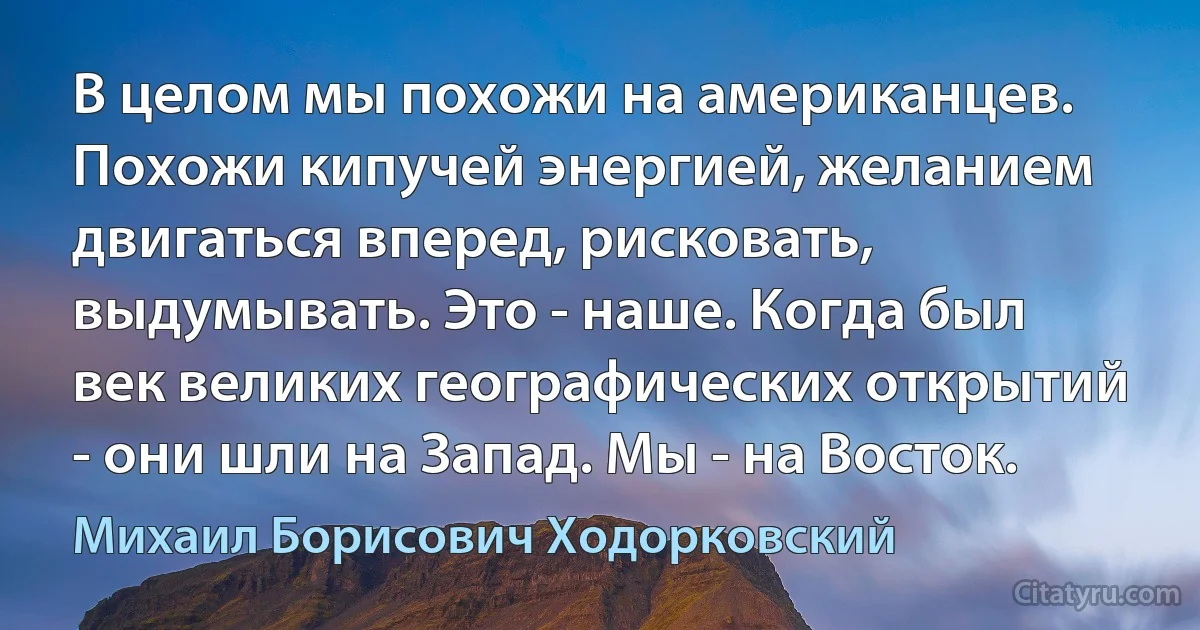 В целом мы похожи на американцев. Похожи кипучей энергией, желанием двигаться вперед, рисковать, выдумывать. Это - наше. Когда был век великих географических открытий - они шли на Запад. Мы - на Восток. (Михаил Борисович Ходорковский)