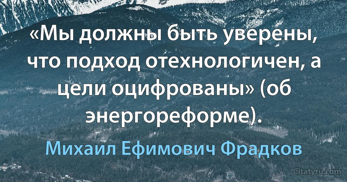 «Мы должны быть уверены, что подход отехнологичен, а цели оцифрованы» (об энергореформе). (Михаил Ефимович Фрадков)