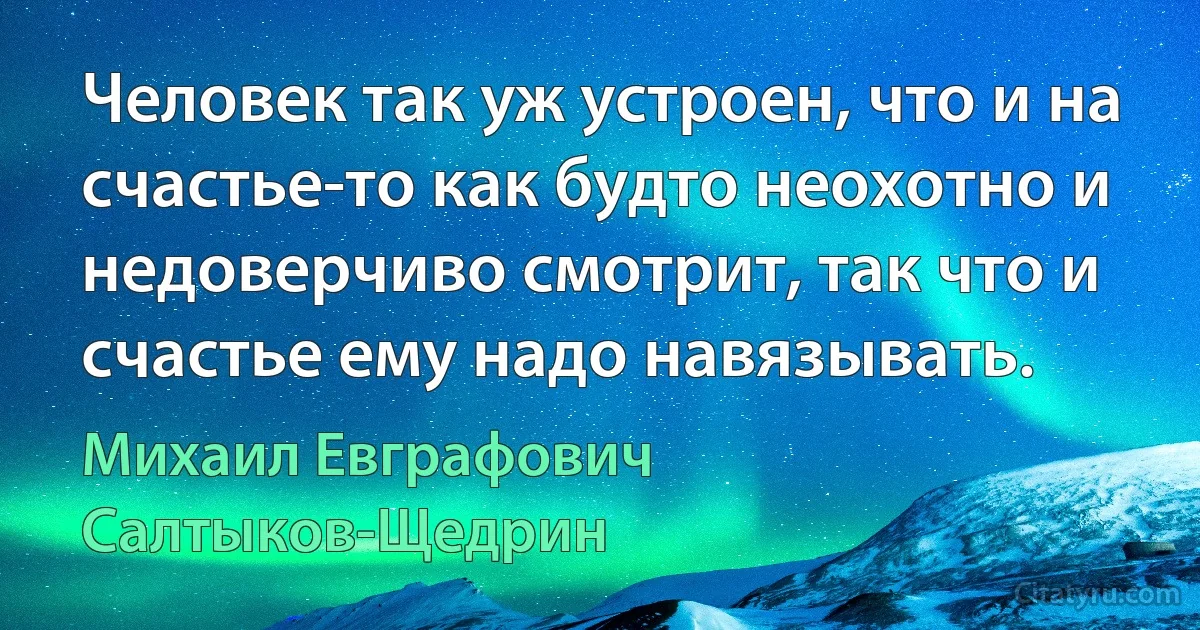 Человек так уж устроен, что и на счастье-то как будто неохотно и недоверчиво смотрит, так что и счастье ему надо навязывать. (Михаил Евграфович Салтыков-Щедрин)