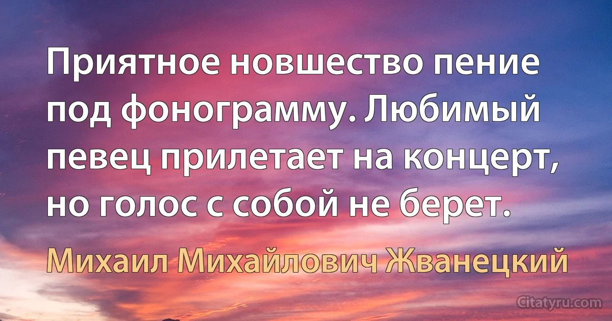 Приятное новшество пение под фонограмму. Любимый певец прилетает на концерт, но голос с собой не берет. (Михаил Михайлович Жванецкий)