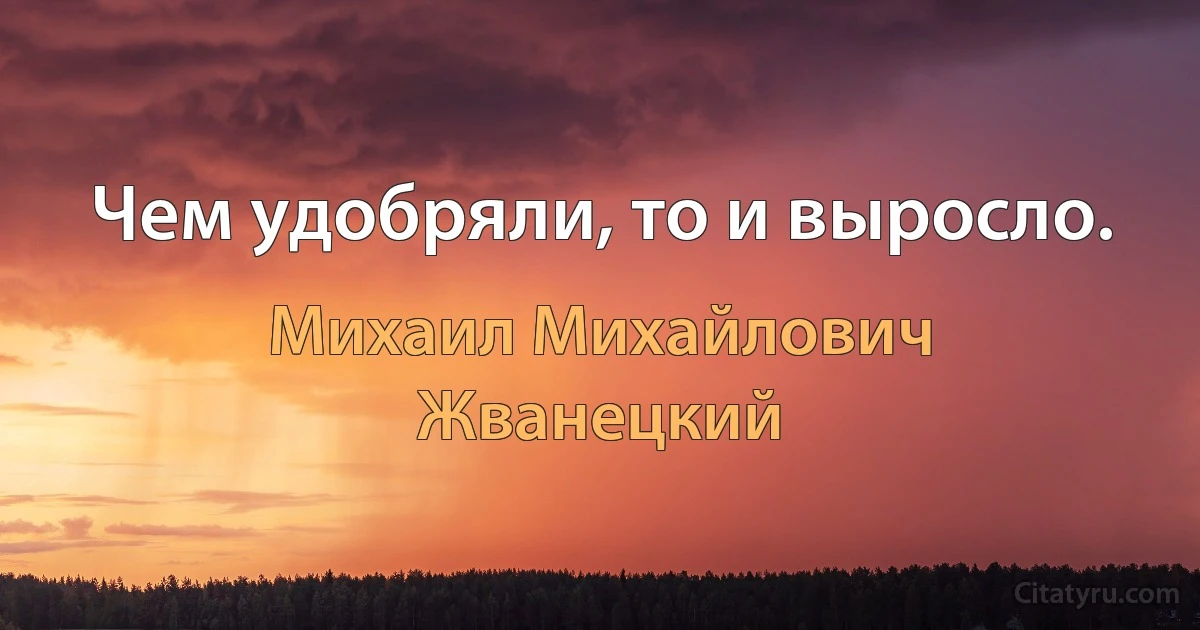 Чем удобряли, то и выросло. (Михаил Михайлович Жванецкий)