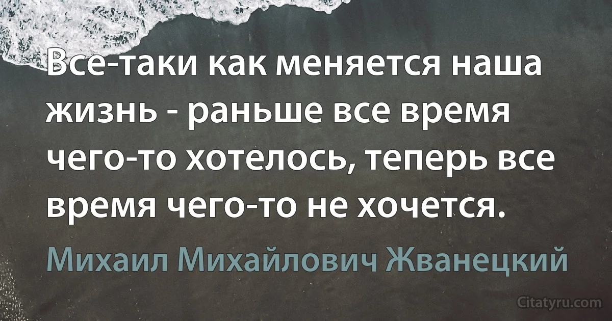 Все-таки как меняется наша жизнь - раньше все время чего-то хотелось, теперь все время чего-то не хочется. (Михаил Михайлович Жванецкий)