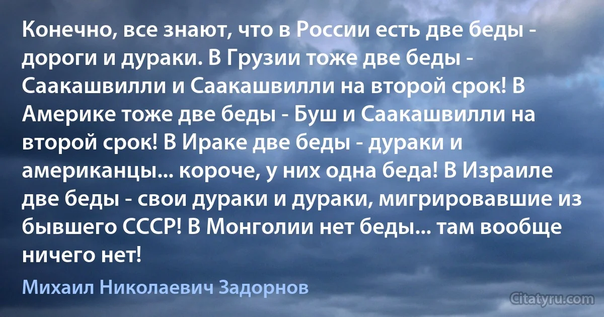 Конечно, все знают, что в России есть две беды - дороги и дураки. В Грузии тоже две беды - Саакашвилли и Саакашвилли на второй срок! В Америке тоже две беды - Буш и Саакашвилли на второй срок! В Ираке две беды - дураки и американцы... короче, у них одна беда! В Израиле две беды - свои дураки и дураки, мигрировавшие из бывшего СССР! В Монголии нет беды... там вообще ничего нет! (Михаил Николаевич Задорнов)