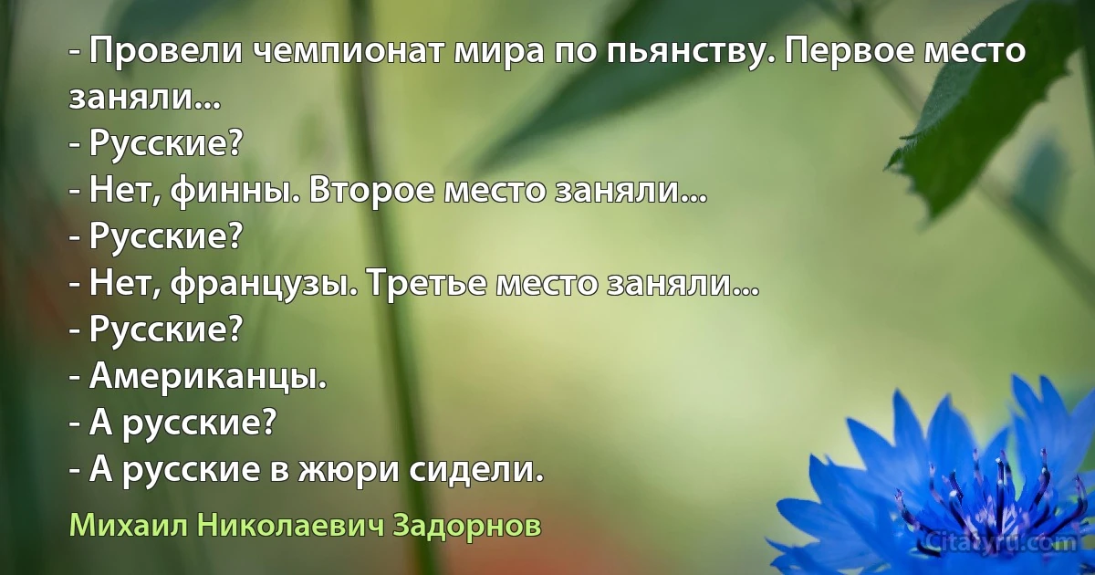 - Провели чемпионат мира по пьянству. Первое место заняли...
- Русские?
- Нет, финны. Второе место заняли...
- Русские?
- Нет, французы. Третье место заняли...
- Русские?
- Американцы.
- А русские?
- А русские в жюри сидели. (Михаил Николаевич Задорнов)