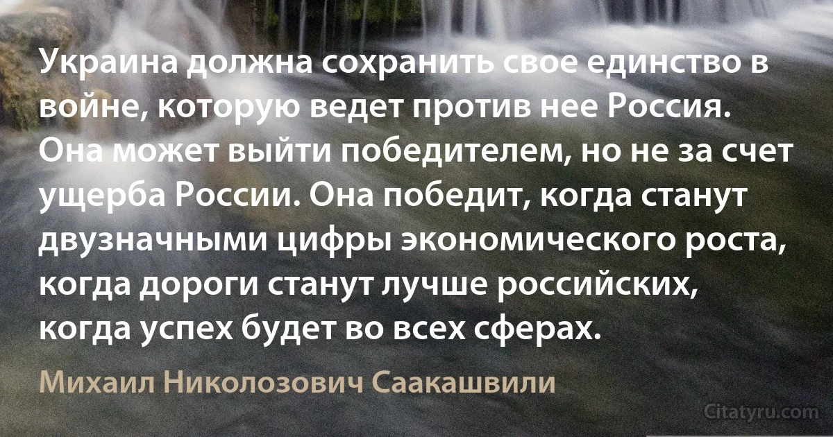 Украина должна сохранить свое единство в войне, которую ведет против нее Россия. Она может выйти победителем, но не за счет ущерба России. Она победит, когда станут двузначными цифры экономического роста, когда дороги станут лучше российских, когда успех будет во всех сферах. (Михаил Николозович Саакашвили)