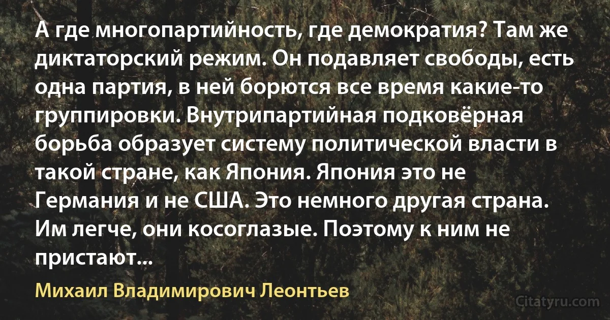 А где многопартийность, где демократия? Там же диктаторский режим. Он подавляет свободы, есть одна партия, в ней борются все время какие-то группировки. Внутрипартийная подковёрная борьба образует систему политической власти в такой стране, как Япония. Япония это не Германия и не США. Это немного другая страна. Им легче, они косоглазые. Поэтому к ним не пристают... (Михаил Владимирович Леонтьев)