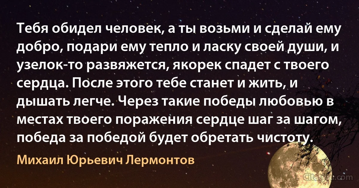 Тебя обидел человек, а ты возьми и сделай ему добро, подари ему тепло и ласку своей души, и узелок-то развяжется, якорек спадет с твоего сердца. После этого тебе станет и жить, и дышать легче. Через такие победы любовью в местах твоего поражения сердце шаг за шагом, победа за победой будет обретать чистоту. (Михаил Юрьевич Лермонтов)