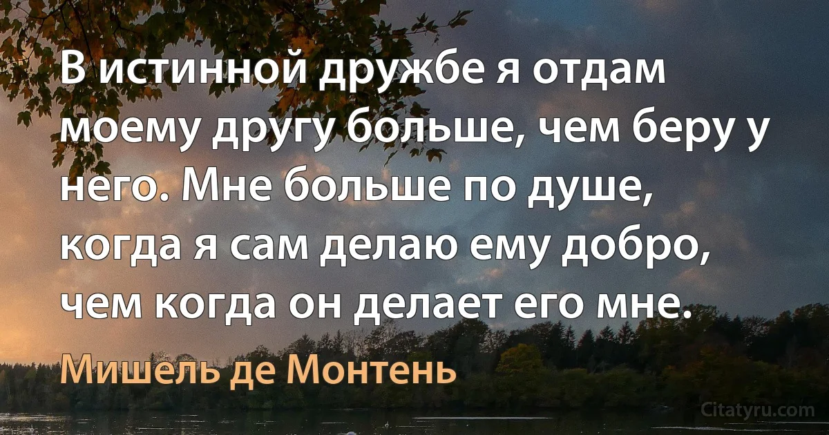 В истинной дружбе я отдам моему другу больше, чем беру у него. Мне больше по душе, когда я сам делаю ему добро, чем когда он делает его мне. (Мишель де Монтень)