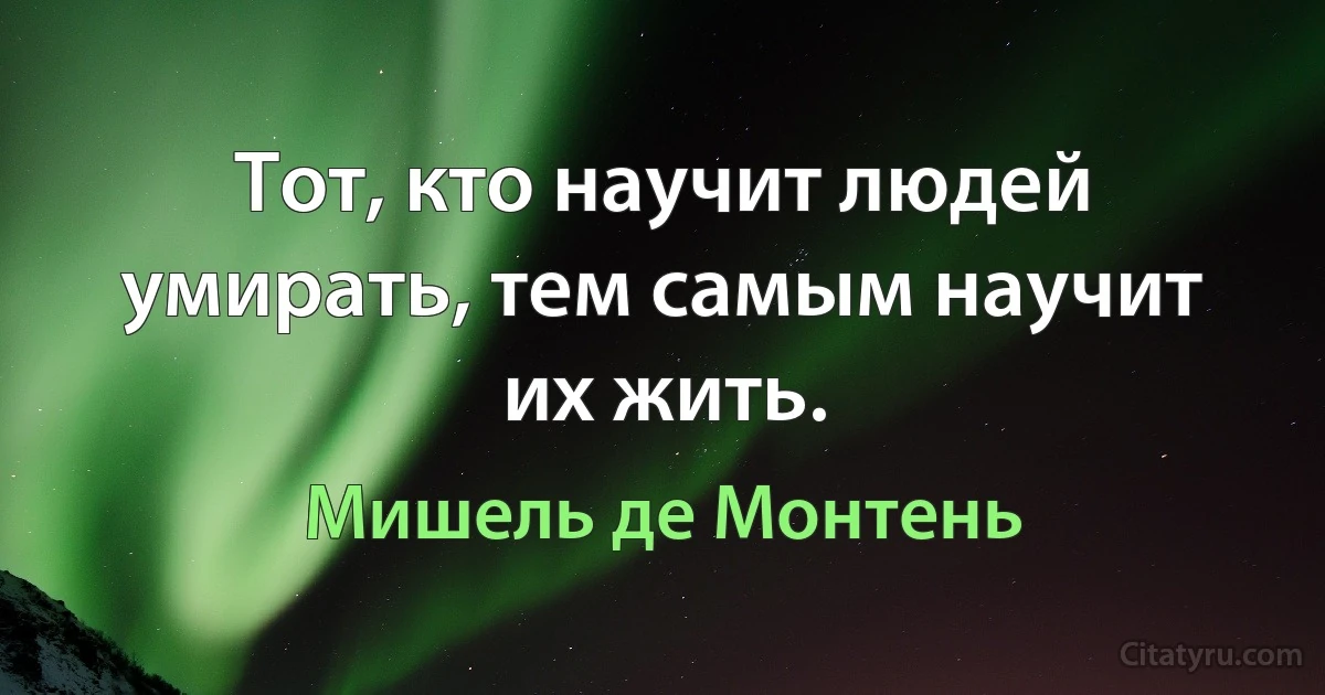 Тот, кто научит людей умирать, тем самым научит их жить. (Мишель де Монтень)