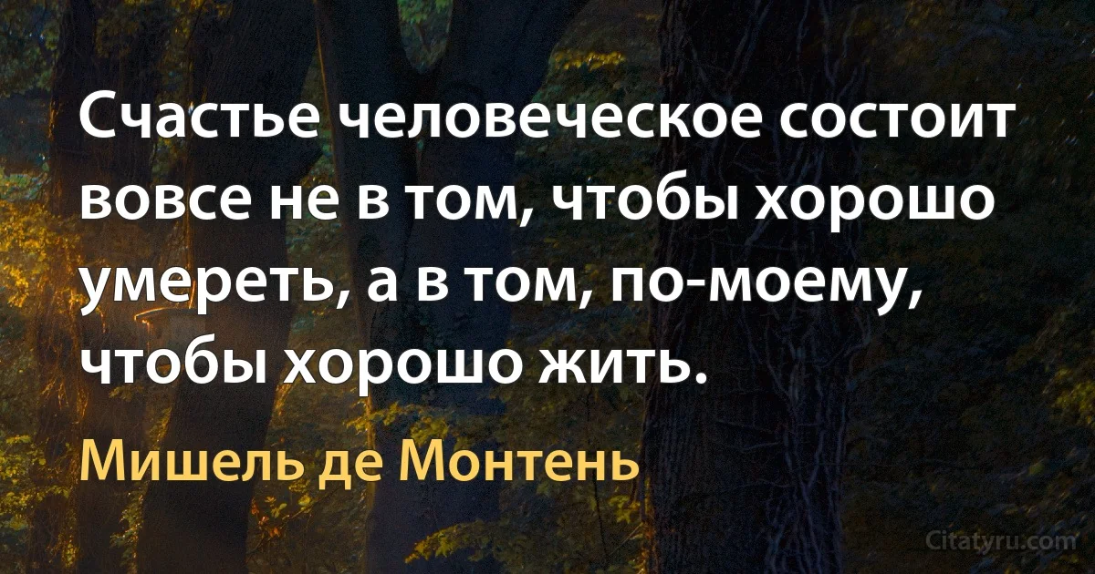 Счастье человеческое состоит вовсе не в том, чтобы хорошо умереть, а в том, по-моему, чтобы хорошо жить. (Мишель де Монтень)