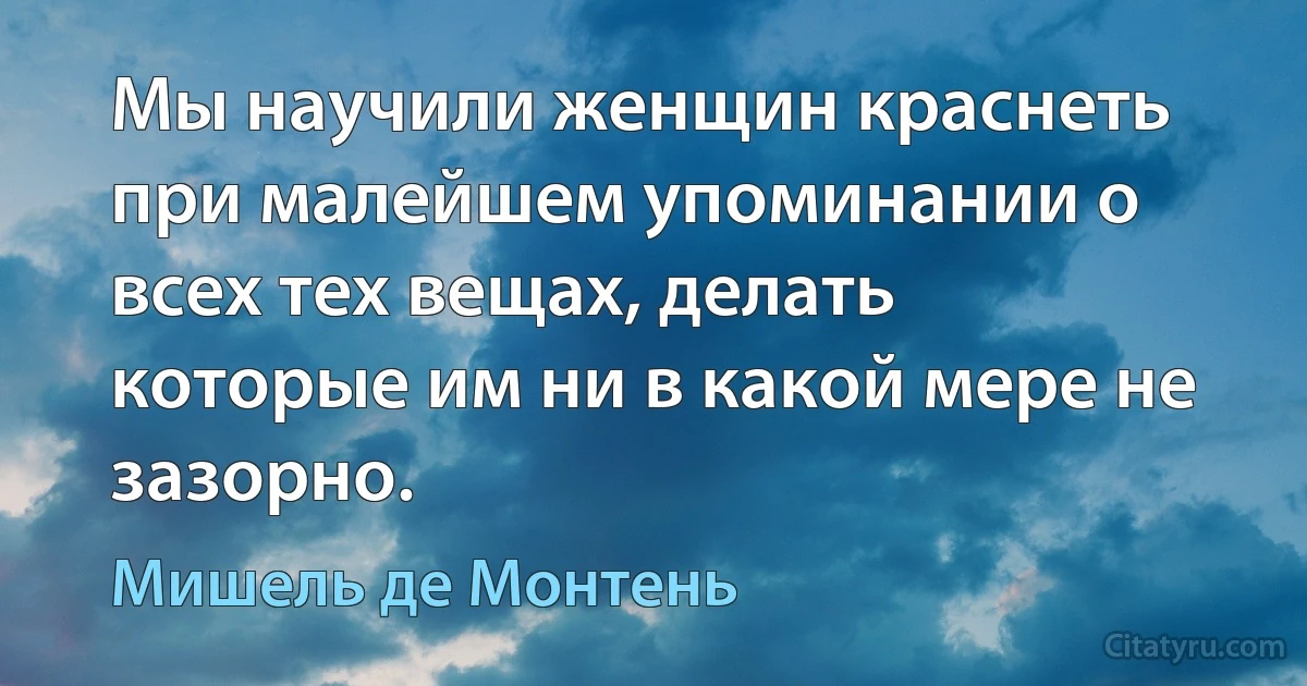 Мы научили женщин краснеть при малейшем упоминании о всех тех вещах, делать которые им ни в какой мере не зазорно. (Мишель де Монтень)