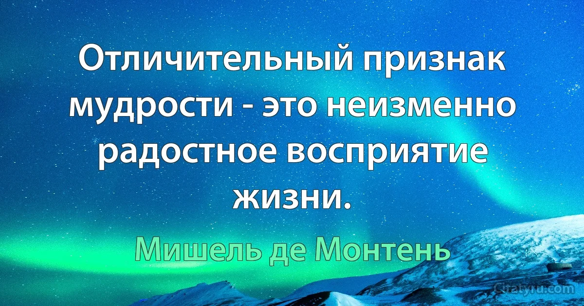 Отличительный признак мудрости - это неизменно радостное восприятие жизни. (Мишель де Монтень)