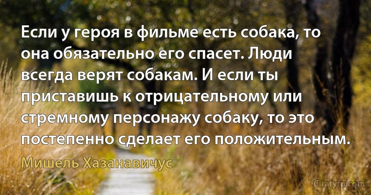 Если у героя в фильме есть собака, то она обязательно его спасет. Люди всегда верят собакам. И если ты приставишь к отрицательному или стремному персонажу собаку, то это постепенно сделает его положительным. (Мишель Хазанавичус)