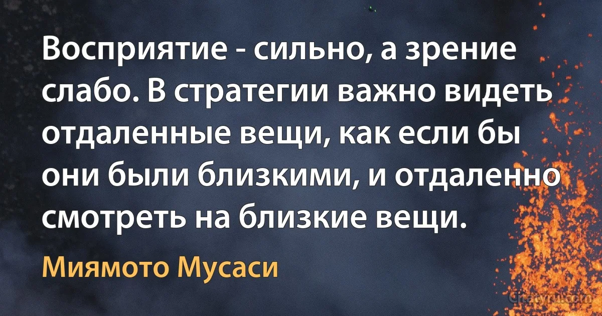 Восприятие - сильно, а зрение слабо. В стратегии важно видеть отдаленные вещи, как если бы они были близкими, и отдаленно смотреть на близкие вещи. (Миямото Мусаси)