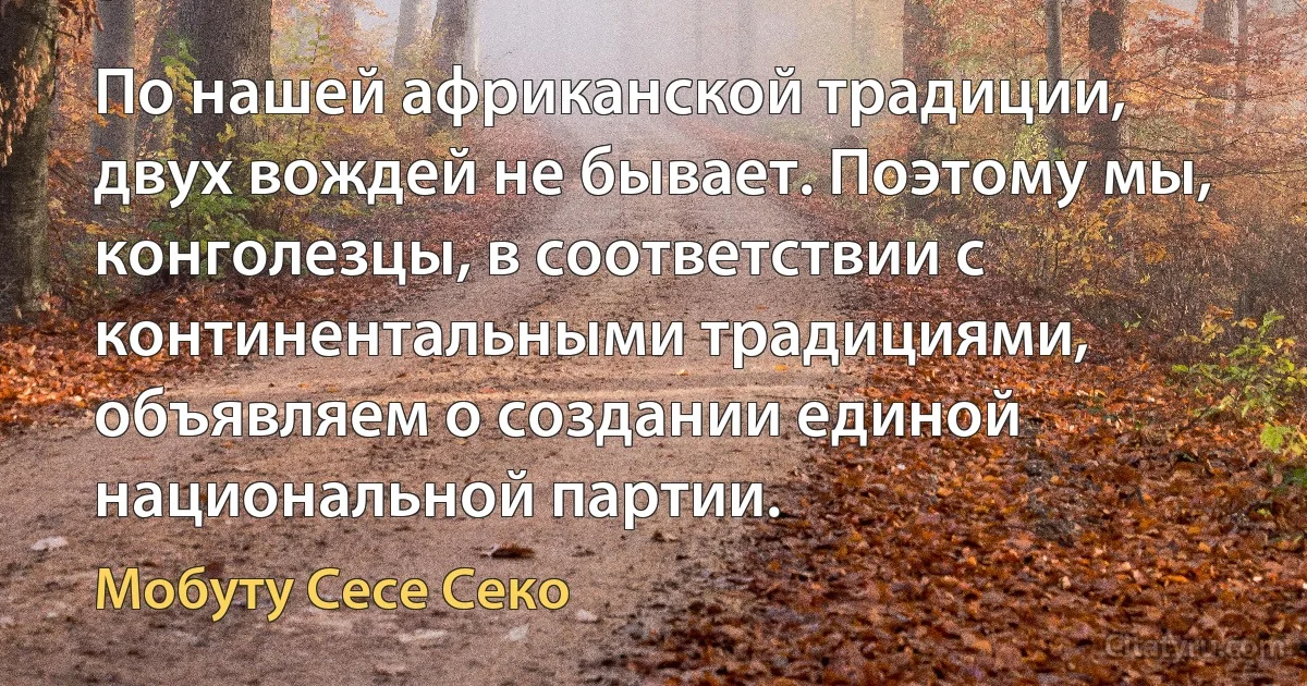 По нашей африканской традиции, двух вождей не бывает. Поэтому мы, конголезцы, в соответствии с континентальными традициями, объявляем о создании единой национальной партии. (Мобуту Сесе Секо)