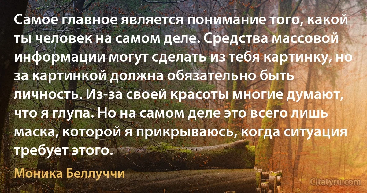 Самое главное является понимание того, какой ты человек на самом деле. Средства массовой информации могут сделать из тебя картинку, но за картинкой должна обязательно быть личность. Из-за своей красоты многие думают, что я глупа. Но на самом деле это всего лишь маска, которой я прикрываюсь, когда ситуация требует этого. (Моника Беллуччи)