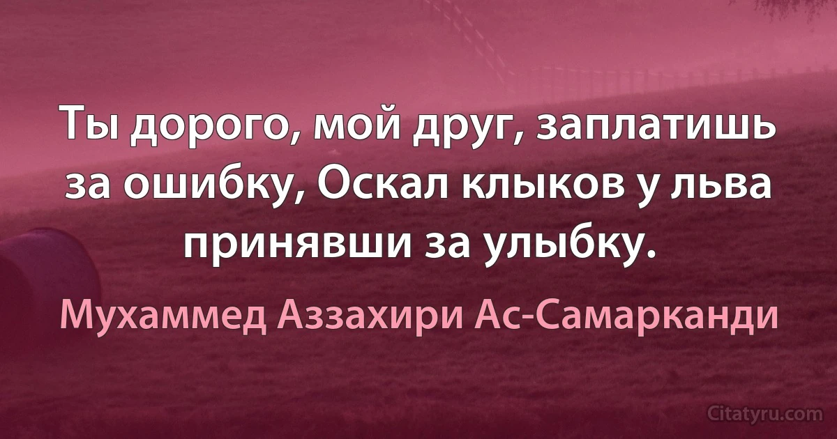 Ты дорого, мой друг, заплатишь за ошибку, Оскал клыков у льва принявши за улыбку. (Мухаммед Аззахири Ас-Самарканди)