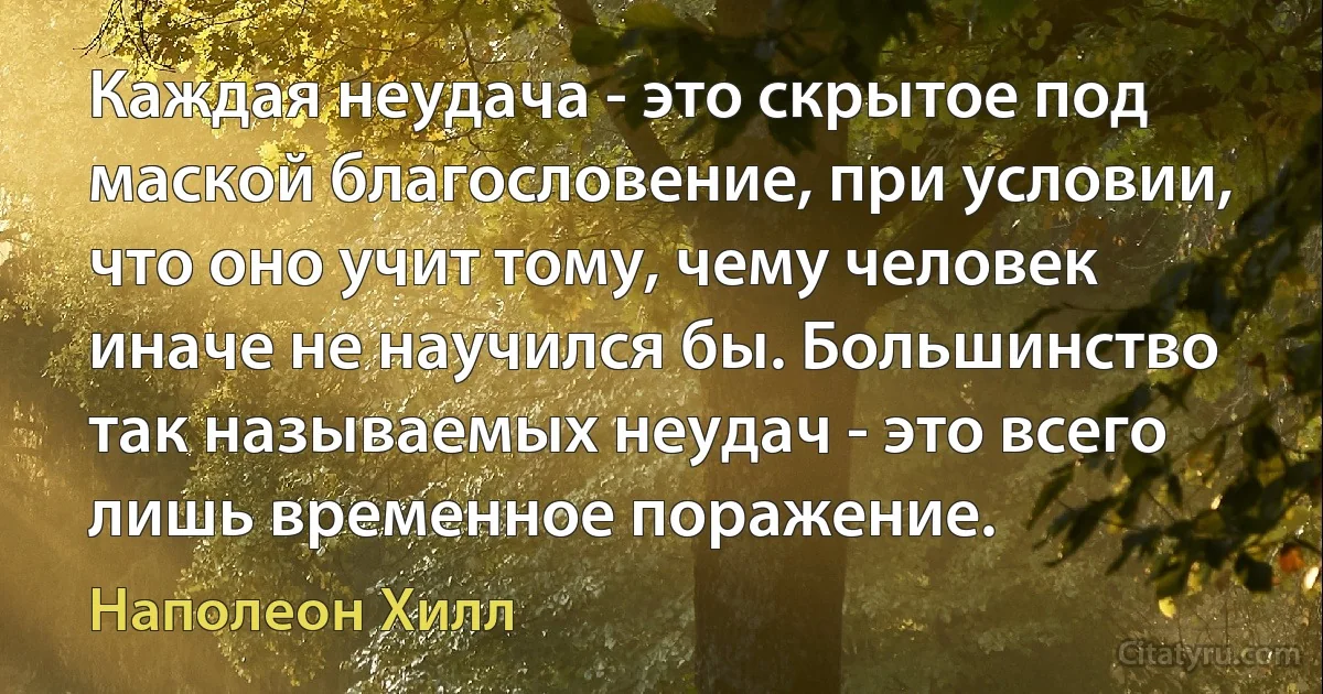 Каждая неудача - это скрытое под маской благословение, при условии, что оно учит тому, чему человек иначе не научился бы. Большинство так называемых неудач - это всего лишь временное поражение. (Наполеон Хилл)