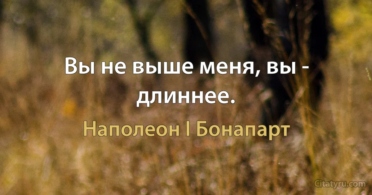 Вы не выше меня, вы - длиннее. (Наполеон I Бонапарт)