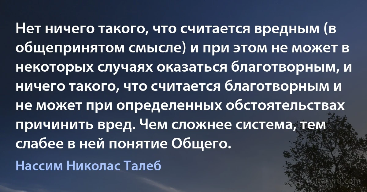 Нет ничего такого, что считается вредным (в общепринятом смысле) и при этом не может в некоторых случаях оказаться благотворным, и ничего такого, что считается благотворным и не может при определенных обстоятельствах причинить вред. Чем сложнее система, тем слабее в ней понятие Общего. (Нассим Николас Талеб)