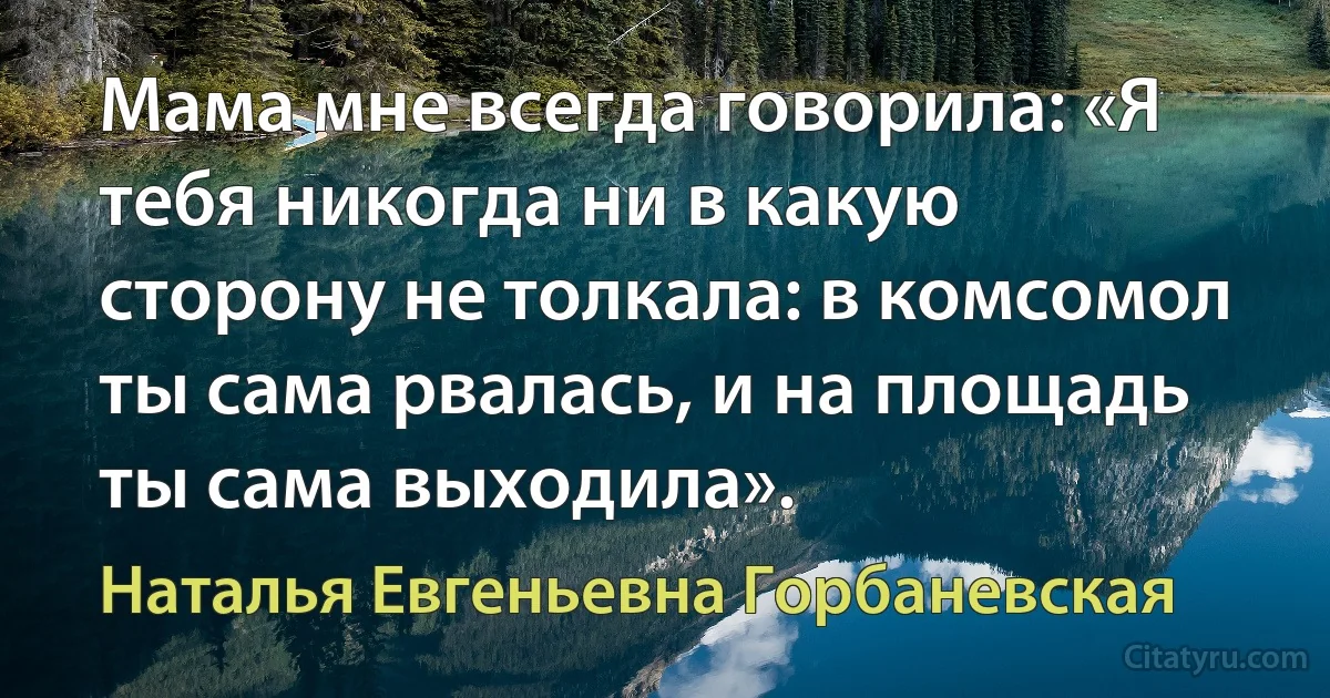 Мама мне всегда говорила: «Я тебя никогда ни в какую сторону не толкала: в комсомол ты сама рвалась, и на площадь ты сама выходила». (Наталья Евгеньевна Горбаневская)