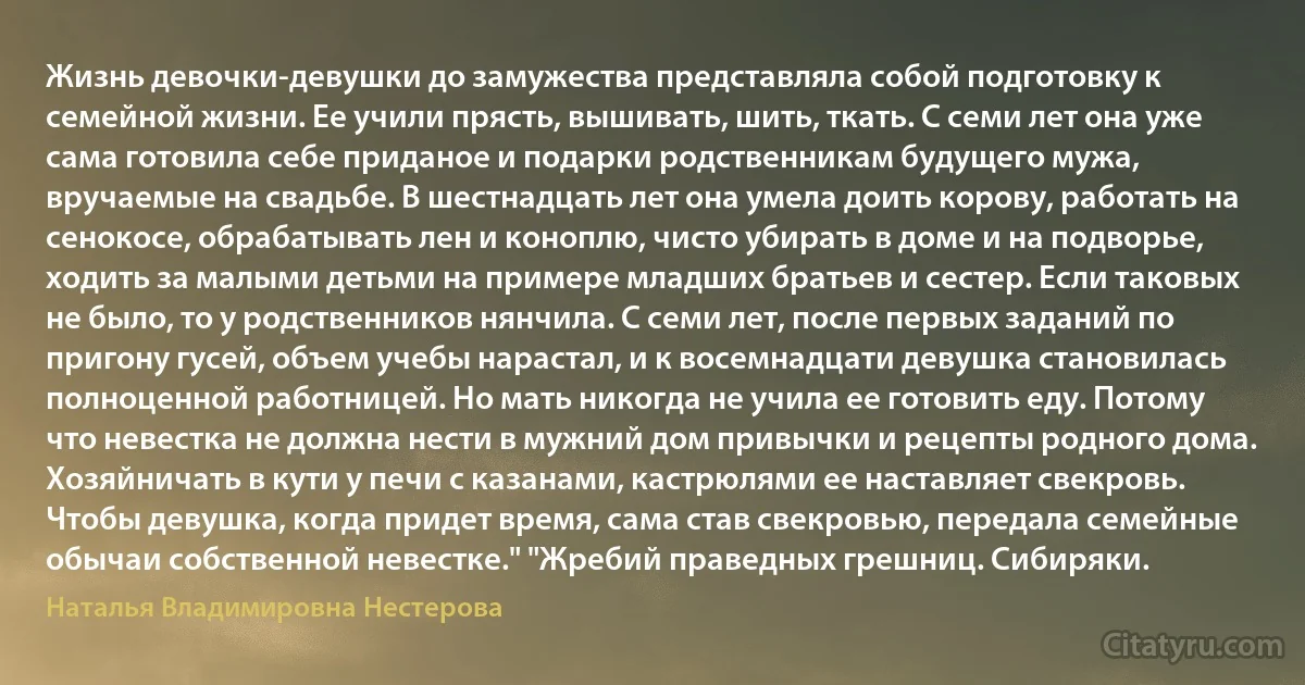 Жизнь девочки-девушки до замужества представляла собой подготовку к семейной жизни. Ее учили прясть, вышивать, шить, ткать. С семи лет она уже сама готовила себе приданое и подарки родственникам будущего мужа, вручаемые на свадьбе. В шестнадцать лет она умела доить корову, работать на сенокосе, обрабатывать лен и коноплю, чисто убирать в доме и на подворье, ходить за малыми детьми на примере младших братьев и сестер. Если таковых не было, то у родственников нянчила. С семи лет, после первых заданий по пригону гусей, объем учебы нарастал, и к восемнадцати девушка становилась полноценной работницей. Но мать никогда не учила ее готовить еду. Потому что невестка не должна нести в мужний дом привычки и рецепты родного дома. Хозяйничать в кути у печи с казанами, кастрюлями ее наставляет свекровь. Чтобы девушка, когда придет время, сама став свекровью, передала семейные обычаи собственной невестке." "Жребий праведных грешниц. Сибиряки. (Наталья Владимировна Нестерова)