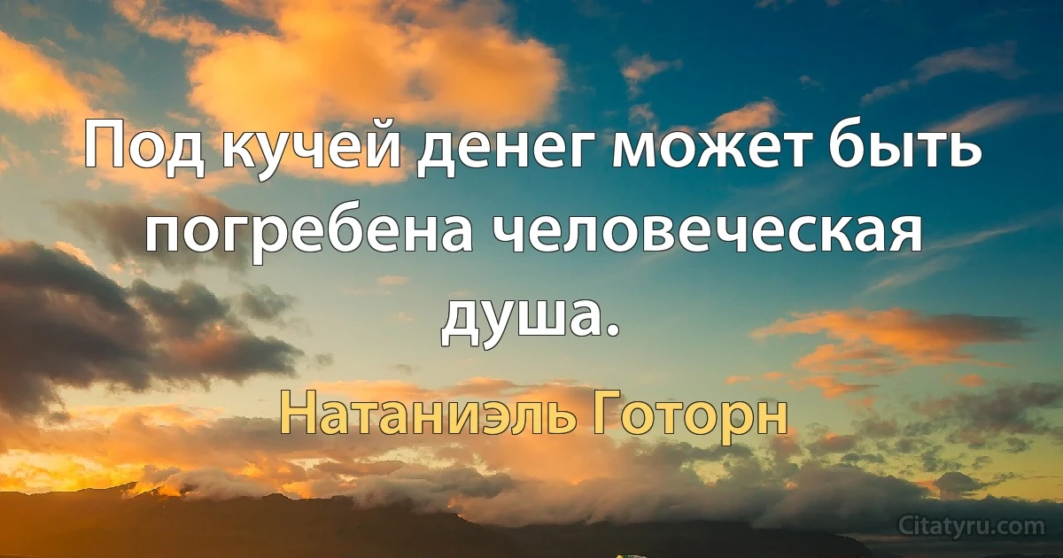 Под кучей денег может быть погребена человеческая душа. (Натаниэль Готорн)