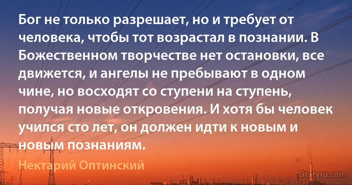 Бог не только разрешает, но и требует от человека, чтобы тот возрастал в познании. В Божественном творчестве нет остановки, все движется, и ангелы не пребывают в одном чине, но восходят со ступени на ступень, получая новые откровения. И хотя бы человек учился сто лет, он должен идти к новым и новым познаниям. (Нектарий Оптинский)