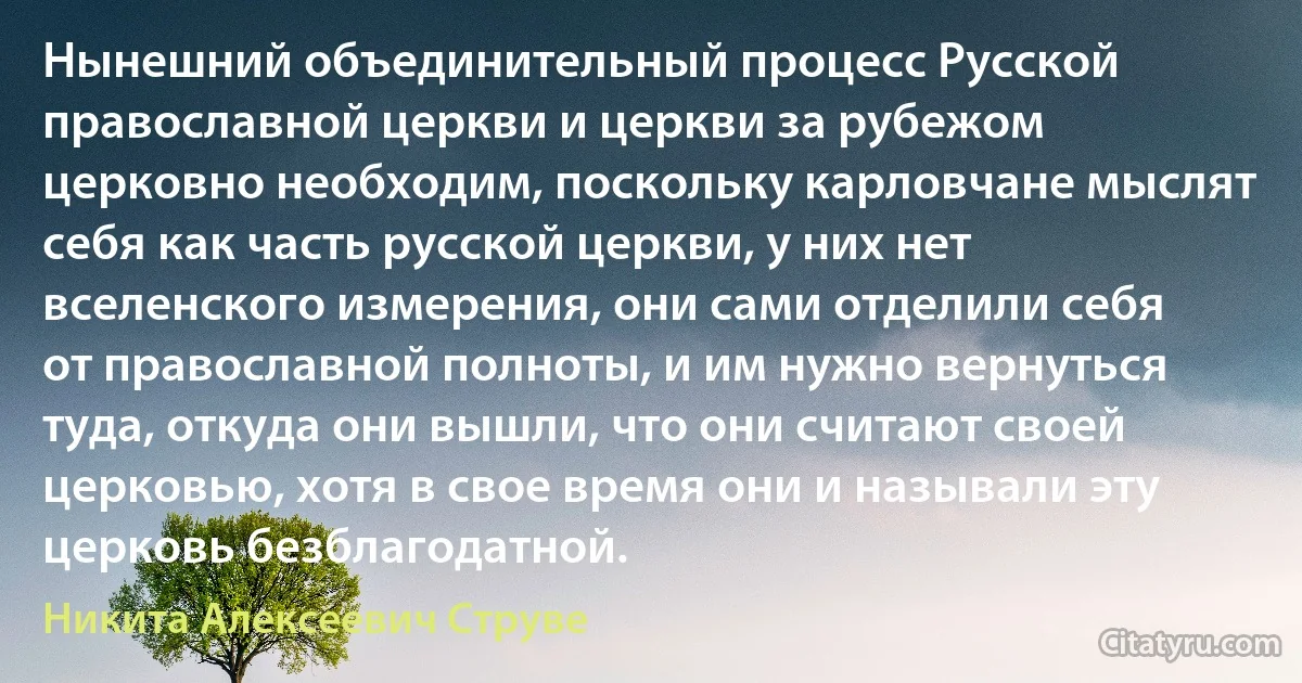 Нынешний объединительный процесс Русской православной церкви и церкви за рубежом церковно необходим, поскольку карловчане мыслят себя как часть русской церкви, у них нет вселенского измерения, они сами отделили себя от православной полноты, и им нужно вернуться туда, откуда они вышли, что они считают своей церковью, хотя в свое время они и называли эту церковь безблагодатной. (Никита Алексеевич Струве)