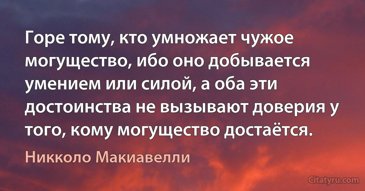 Горе тому, кто умножает чужое могущество, ибо оно добывается умением или силой, а оба эти достоинства не вызывают доверия у того, кому могущество достаётся. (Никколо Макиавелли)