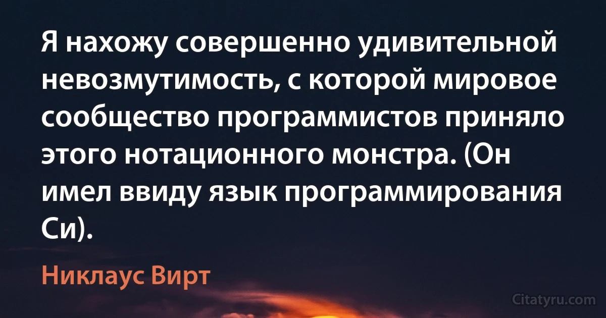 Я нахожу совершенно удивительной невозмутимость, с которой мировое сообщество программистов приняло этого нотационного монстра. (Он имел ввиду язык программирования Си). (Никлаус Вирт)