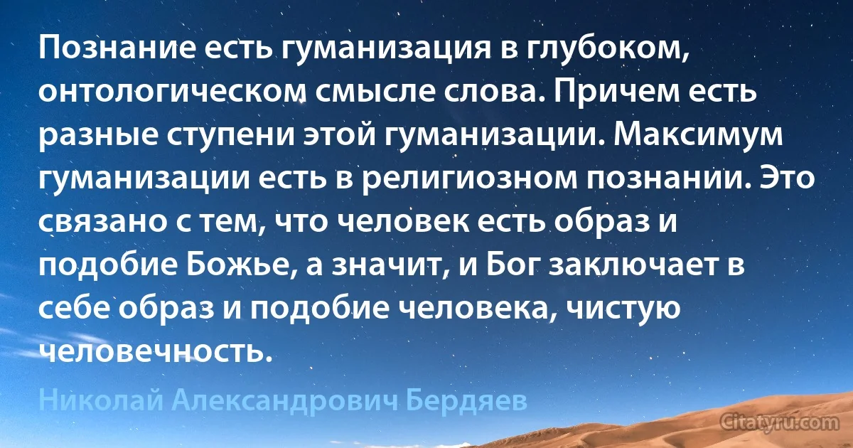 Познание есть гуманизация в глубоком, онтологическом смысле слова. Причем есть разные ступени этой гуманизации. Максимум гуманизации есть в религиозном познании. Это связано с тем, что человек есть образ и подобие Божье, а значит, и Бог заключает в себе образ и подобие человека, чистую человечность. (Николай Александрович Бердяев)