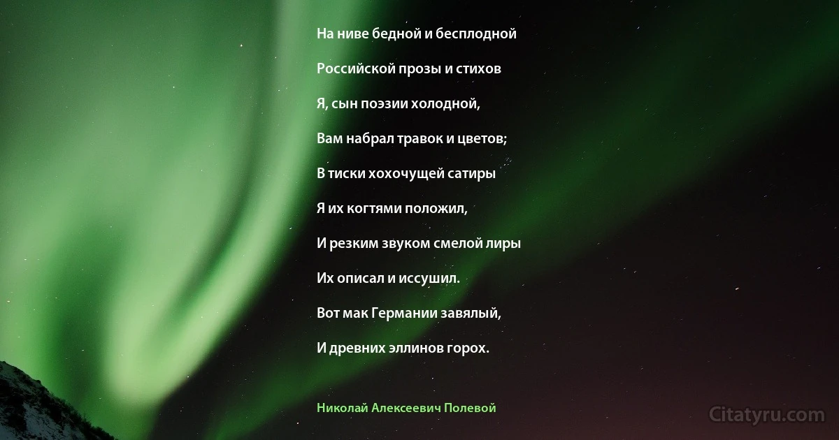 На ниве бедной и бесплодной

Российской прозы и стихов

Я, сын поэзии холодной,

Вам набрал травок и цветов;

В тиски хохочущей сатиры

Я их когтями положил,

И резким звуком смелой лиры

Их описал и иссушил.

Вот мак Германии завялый,

И древних эллинов горох. (Николай Алексеевич Полевой)