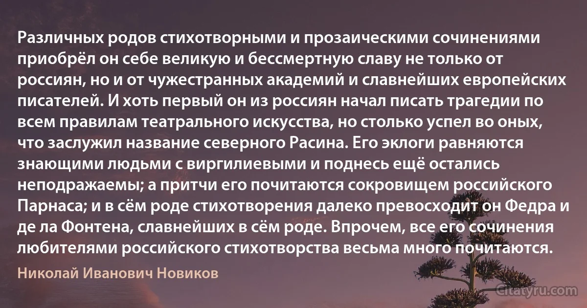 Различных родов стихотворными и прозаическими сочинениями приобрёл он себе великую и бессмертную славу не только от россиян, но и от чужестранных академий и славнейших европейских писателей. И хоть первый он из россиян начал писать трагедии по всем правилам театрального искусства, но столько успел во оных, что заслужил название северного Расина. Его эклоги равняются знающими людьми с виргилиевыми и поднесь ещё остались неподражаемы; а притчи его почитаются сокровищем российского Парнаса; и в сём роде стихотворения далеко превосходит он Федра и де ла Фонтена, славнейших в сём роде. Впрочем, все его сочинения любителями российского стихотворства весьма много почитаются. (Николай Иванович Новиков)