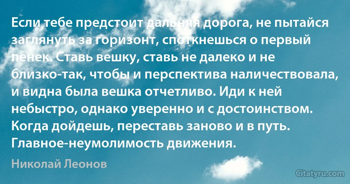 Если тебе предстоит дальняя дорога, не пытайся заглянуть за горизонт, споткнешься о первый пенек. Ставь вешку, ставь не далеко и не близко-так, чтобы и перспектива наличествовала, и видна была вешка отчетливо. Иди к ней небыстро, однако уверенно и с достоинством. Когда дойдешь, переставь заново и в путь. Главное-неумолимость движения. (Николай Леонов)