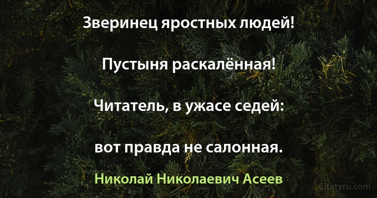 Зверинец яростных людей!

Пустыня раскалённая!

Читатель, в ужасе седей:

вот правда не салонная. (Николай Николаевич Асеев)