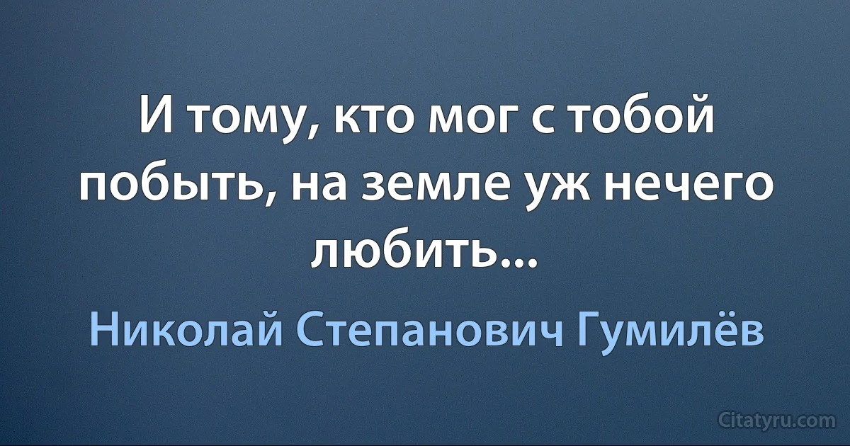 И тому, кто мог с тобой побыть, на земле уж нечего любить... (Николай Степанович Гумилёв)