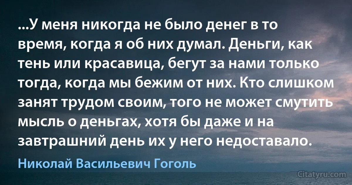 ...У меня никогда не было денег в то время, когда я об них думал. Деньги, как тень или красавица, бегут за нами только тогда, когда мы бежим от них. Кто слишком занят трудом своим, того не может смутить мысль о деньгах, хотя бы даже и на завтрашний день их у него недоставало. (Николай Васильевич Гоголь)