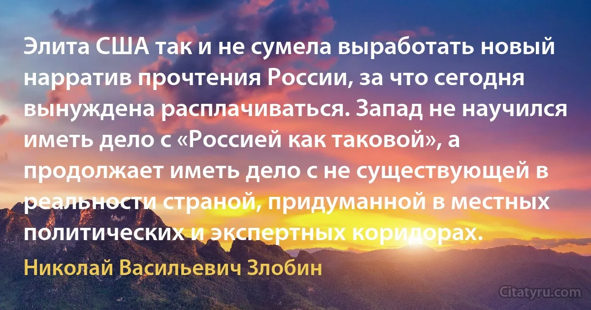 Элита США так и не сумела выработать новый нарратив прочтения России, за что сегодня вынуждена расплачиваться. Запад не научился иметь дело с «Россией как таковой», а продолжает иметь дело с не существующей в реальности страной, придуманной в местных политических и экспертных коридорах. (Николай Васильевич Злобин)