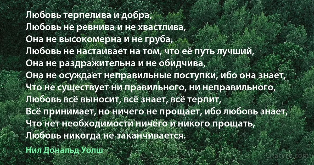 Любовь терпелива и добра,
Любовь не ревнива и не хвастлива,
Она не высокомерна и не груба,
Любовь не настаивает на том, что её путь лучший,
Она не раздражительна и не обидчива, 
Она не осуждает неправильные поступки, ибо она знает,
Что не существует ни правильного, ни неправильного,
Любовь всё выносит, всё знает, всё терпит, 
Всё принимает, но ничего не прощает, ибо любовь знает,
Что нет необходимости ничего и никого прощать,
Любовь никогда не заканчивается. (Нил Дональд Уолш)